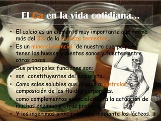 El Ca en la vida cotidiana…El calcio es un elemento muy importante que forma más del 3% de la corteza terrestre.Es un mineral esencial  de nuestro cuerpo para tener los huesos y dientes sanos y fuertes entre otras cosas.Sus principales funciones son: son  constituyentes del esqueleto.Como sales solubles que ayudan a controlar la composición de los fluidos corporales. como complementos esenciales para la actuación de muchas enzimas y otras proteínas.Y los ingerimos principalmente mediante los lácteos.
