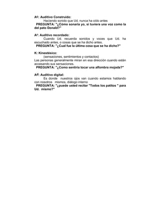 Ac: Auditivo Construido: 
Haciendo sonido que Ud. nunca ha oído antes 
PREGUNTA: "¿Cómo sonaría yo, si tuviera una voz como la 
del pato Donald?" 
Ar: Auditivo recordado: 
Cuando Ud. recuerda sonidos y voces que Ud. ha 
escuchado antes, o cosas que se ha dicho antes. 
PREGUNTA: "¿Cual fue la última cosa que se ha dicho?" 
K: Kinestésico: 
(sensaciones, sentimientos y contactos) 
Las personas generalmente miran en esa dirección cuando están 
accesando sus sensaciones. 
PREGUNTA: "¿Como sentiría tocar una alfombra mojada?" 
Ad: Auditivo digital: 
Es donde nuestros ojos van cuando estamos hablando 
con nosotros mismos, diálogo interno 
PREGUNTA: "¿puede usted recitar "Todos los patitos " para 
Ud. mismo?" 
 
