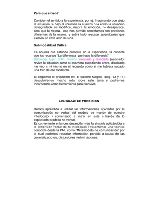 Para que sirven? 
Cambian el sentido a la experiencia, por ej. Imaginando que alejo 
la situación, le bajo el volumen, la suavizo o la enfrío la situación 
desagradable se modifica, mejora la emoción, no desaparece, 
sino que la mejora, eso nos permite conectarnos con porciones 
diferentes de la misma, y sobre todo rescatar aprendizajes que 
existen en cada acto de vida. 
Submodalildad Crítica 
Es aquella que estando presente en la experiencia, la conecta 
con los recursos “La diferencia que hace la diferencia” 
Distancia, lugar, brillo, tamaño, asociado y disociado (asociado: 
revivo la situación como si estuviera sucediendo ahora, disociado 
me veo a mi mismo en el recuerdo como si me hubiera sacado 
una foto de ese momento. 
Si seguimos lo propuesto en “El caldero Mágico” (pag. 13 y 14) 
descubriremos mucho más sobre este tema y podremos 
incorporarla como herramienta para bienvivir. 
LENGUAJE DE PRECISION 
Hemos aprendido a utilizar las informaciones aportadas por la 
comunicación no verbal del modelo de mundo de nuestro 
interlocutor y comenzado a entrar en este a través de lo 
explicitado desde lo no verbal. 
Es conveniente entonces desarrollar más la sintonía aplicándola a 
la dimensión verbal de la interacción Presentamos una técnica 
conocida desde la PNL como “Metamodelo de comunicación” por 
la cual podemos rescatar información perdida a causa de las 
generalizaciones, distorsiones y eliminaciones. 
 
