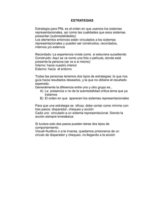 ESTRATEGIAS 
Estrategia para PNL es el orden en que usamos los sistemas 
representacionales, así como las cualidades que esos sistemas 
presentan (submodalidades) 
Los elementos entonces están vinculados a los sistemas 
representacionales y pueden ser construidos, recordados, 
internos y/o externos 
Recordado: La experiencia vivida como si estuviera sucediendo 
Construido: Aquí se ve como una foto o película, donde está 
presente la persona (se ve a si mismo) 
Interno: hacia nuestro interior 
Externo: hacia el entorno 
Todas las personas tenemos dos tipos de estrategias: la que nos 
guía hacia resultados deseados, y la que no obtiene el resultado 
esperado. 
Generalmente la diferencia entre uno y otro grupo es.. 
A) La presencia o no de la submodalidad crítica tema que ya 
tratamos 
B) El orden en que aparecen los sistemas representacionales 
Para que una estrategia se eficaz, debe contar como mínimo con 
tres pasos: disparador, chequeo y acción 
Cada uno vinculado a un sistema representacional. Siendo la 
acción siempre kinestésica 
Si tuviera solo dos pasos pueden darse dos tipos de 
comportamiento: 
Visual>Auditivo o a la inversa, quedamos prisioneros de un 
circulo de disparador y chequeo, no llegando a la acción 
 