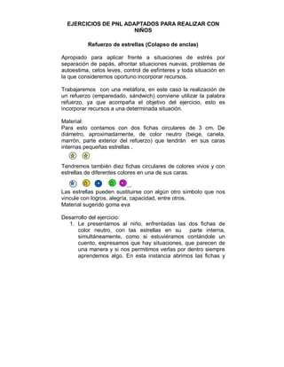 EJERCICIOS DE PNL ADAPTADOS PARA REALIZAR CON 
NIÑOS 
Refuerzo de estrellas (Colapso de anclas) 
Apropiado para aplicar frente a situaciones de estrés por 
separación de papás, afrontar situaciones nuevas, problemas de 
autoestima, celos leves, control de esfínteres y toda situación en 
la que consideremos oportuno incorporar recursos. 
Trabajaremos con una metáfora, en este caso la realización de 
un refuerzo (emparedado, sándwich) conviene utilizar la palabra 
refuerzo, ya que acompaña el objetivo del ejercicio, esto es 
incorporar recursos a una determinada situación. 
Material: 
Para esto contamos con dos fichas circulares de 3 cm. De 
diámetro, aproximadamente, de color neutro (beige, canela, 
marrón, parte exterior del refuerzo) que tendrán en sus caras 
internas pequeñas estrellas . 
Tendremos también diez fichas circulares de colores vivos y con 
estrellas de diferentes colores en una de sus caras. 
... 
Las estrellas pueden sustituirse con algún otro símbolo que nos 
vincule con logros, alegría, capacidad, entre otros. 
Material sugerido goma eva 
Desarrollo del ejercicio: 
1. Le presentamos al niño, enfrentadas las dos fichas de 
color neutro, con las estrellas en su parte interna, 
simultáneamente, como si estuviéramos contándole un 
cuento, expresamos que hay situaciones, que parecen de 
una manera y si nos permitimos verlas por dentro siempre 
aprendemos algo. En esta instancia abrimos las fichas y 
 