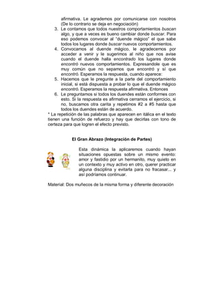 afirmativa. Le agrademos por comunicarse con nosotros 
(De lo contrario se deja en negociación) 
3. Le contamos que todos nuestros comportamientos buscan 
algo, y que a veces es bueno cambiar donde buscar. Para 
eso podemos convocar al “duende mágico” el que sabe 
todos los lugares donde buscar nuevos comportamientos. 
4. Convocamos al duende mágico, le agradecemos por 
acceder a venir y le sugerimos al niño que nos avise 
cuando el duende halla encontrado los lugares donde 
encontró nuevos comportamientos. Expresandole que es 
muy común que no sepamos que encontró y sí que 
encontró. Esperamos la respuesta, cuando aparece: 
5. Hacemos que le pregunte a la parte del comportamiento 
inicial, si está dispuesta a probar lo que el duende mágico 
encontró. Esperamos la respuesta afirmativa. Entonces 
6. Le preguntamos si todos los duendes están conformes con 
esto. Si la respuesta es afirmativa cerramos el ejercicio, si 
no, buscamos otra carita y repetimos #2 a #5 hasta que 
todos los duendes están de acuerdo. 
* La repetición de las palabras que aparecen en itálica en el texto 
tienen una función de refuerzo y hay que decirlas con tono de 
certeza para que logren el efecto previsto. 
El Gran Abrazo (Integración de Partes) 
Esta dinámica la aplicaremos cuando hayan 
situaciones opuestas sobre un mismo evento: 
amor y fastidio por un hermanito, muy quieto en 
un contexto y muy activo en otro, querer practicar 
alguna disciplina y evitarla para no fracasar... y 
así podríamos continuar. 
Material: Dos muñecos de la misma forma y diferente decoración 
 