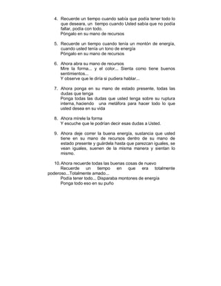 4. Recuerde un tiempo cuando sabía que podía tener todo lo 
que deseara, un tiempo cuando Usted sabía que no podía 
fallar, podía con todo. 
Póngalo en su mano de recursos 
5. Recuerde un tiempo cuando tenía un montón de energía, 
cuando usted tenía un tono de energía 
Póngalo en su mano de recursos 
6. Ahora abra su mano de recursos 
Mire la forma... y el color... Sienta como tiene buenos 
sentimientos... 
Y observe que le diría si pudiera hablar... 
7. Ahora ponga en su mano de estado presente, todas las 
dudas que tenga 
Ponga todas las dudas que usted tenga sobre su ruptura 
interna, haciendo una metáfora para hacer todo lo que 
usted desea en su vida 
8. Ahora mírele la forma 
Y escuche que le podrían decir esas dudas a Usted. 
9. Ahora deje correr la buena energía, sustancia que usted 
tiene en su mano de recursos dentro de su mano de 
estado presente y guárdela hasta que parezcan iguales, se 
vean iguales, suenen de la misma manera y sientan lo 
mismo. 
10. Ahora recuerde todas las buenas cosas de nuevo 
Recuerde un tiempo en que era totalmente 
poderoso...Totalmente amado... 
Podía tener todo... Disparaba montones de energía 
Ponga todo eso en su puño 
 