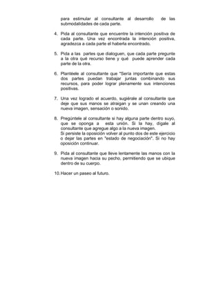para estimular al consultante al desarrollo de las 
submodalidades de cada parte. 
4. Pida al consultante que encuentre la intención positiva de 
cada parte. Una vez encontrada la intención positiva, 
agradezca a cada parte el haberla encontrado. 
5. Pida a las partes que dialoguen, que cada parte pregunte 
a la otra qué recurso tiene y qué puede aprender cada 
parte de la otra. 
6. Plantéele al consultante que "Sería importante que estas 
dos partes puedan trabajar juntas combinando sus 
recursos, para poder lograr plenamente sus intenciones 
positivas. 
7. Una vez logrado el acuerdo, sugiérale al consultante que 
deje que sus manos se atraigan y se unan creando una 
nueva imagen, sensación o sonido. 
8. Pregúntele al consultante si hay alguna parte dentro suyo, 
que se oponga a esta unión. Si la hay, dígale al 
consultante que agregue algo a la nueva imagen. 
Si persiste la oposición volver al punto dos de este ejercicio 
o dejar las partes en "estado de negociación". Si no hay 
oposición continuar. 
9. Pida al consultante que lleve lentamente las manos con la 
nueva imagen hacia su pecho, permitiendo que se ubique 
dentro de su cuerpo. 
10. Hacer un paseo al futuro. 
 