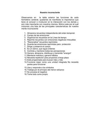 Nuestro inconsciente 
Observamos en la tabla anterior las funciones de cada 
hemisferio cerebral, quedando de manifiesto la importancia que 
tiene el conocer e involucrar en la interacción con los demás y 
aún más importante con nosotros mismos. Motivo este por el cual 
incluimos una lista de las principales características de nuestra 
mente inconsciente 
1. Almacena recuerdos independiente del orden temporal. 
2. Campo de las emociones 
3. Organiza los recuerdos en la Línea de tiempo 
4. Reprime recuerdos con emociones negativas irresueltas 
5. "Racionaliza" recuerdos reprimidos 
6. Guarda las emociones reprimidas para protección 
7. Dirige y preserva el cuerpo 
8. Es un siervo, que sigue ordenes 
9. Controla y mantiene todas las percepciones 
10. Genera, almacena, distribuye y transmite "energía" 
11. Mantiene instintos y genera hábitos 
12. Necesita repetición para proyectos a largo plazo 
13. Está programada para buscar más y más 
14. Funciona mejor como una unidad integrada No necesita 
partes para funcionar 
15. Usa y responde a los símbolos 
16. Trabaja por el principio del menor esfuerzo 
17. No procesa el negativo 
18. Toma todo como propio 
 