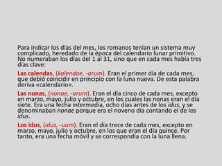 Para indicar los días del mes, los romanos tenían un sistema muy
complicado, heredado de la época del calendario lunar primitivo.
No numeraban los días del 1 al 31, sino que en cada mes había tres
días clave:
Las calendas, (kalendae, -arum). Eran el primer día de cada mes,
que debió coincidir en principio con la luna nueva. De esta palabra
deriva «calendario».
Las nonas, (nonae, -arum). Eran el día cinco de cada mes, excepto
en marzo, mayo, julio y octubre, en los cuales las nonas eran el día
siete. Era una fecha intermedia, ocho días antes de los idus, y se
denominaban nonae porque era el noveno día contando el de los
idus.
Los idus, (idus, -uum). Eran el día trece de cada mes, excepto en
marzo, mayo, julio y octubre, en los que eran el día quince. Por
tanto, era una fecha móvil y se correspondía con la luna llena.
 