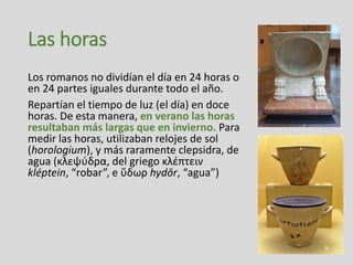 Las horas
Los romanos no dividían el día en 24 horas o
en 24 partes iguales durante todo el año.
Repartían el tiempo de luz (el día) en doce
horas. De esta manera, en verano las horas
resultaban más largas que en invierno. Para
medir las horas, utilizaban relojes de sol
(horologium), y más raramente clepsidra, de
agua (κλεψύδρα, del griego κλέπτειν
kléptein, “robar”, e ὕδωρ hydōr, “agua”)
 