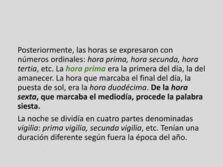 Posteriormente, las horas se expresaron con
números ordinales: hora prima, hora secunda, hora
tertia, etc. La hora prima era la primera del día, la del
amanecer. La hora que marcaba el final del día, la
puesta de sol, era la hora duodécima. De la hora
sexta, que marcaba el mediodía, procede la palabra
siesta.
La noche se dividía en cuatro partes denominadas
vigilia: prima vigilia, secunda vigilia, etc. Tenían una
duración diferente según fuera la época del año.
 