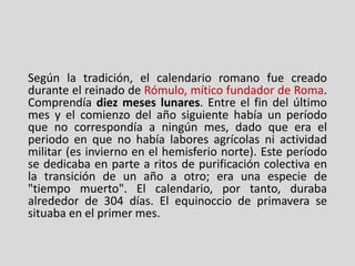 Según la tradición, el calendario romano fue creado
durante el reinado de Rómulo, mítico fundador de Roma.
Comprendía diez meses lunares. Entre el fin del último
mes y el comienzo del año siguiente había un período
que no correspondía a ningún mes, dado que era el
periodo en que no había labores agrícolas ni actividad
militar (es invierno en el hemisferio norte). Este período
se dedicaba en parte a ritos de purificación colectiva en
la transición de un año a otro; era una especie de
"tiempo muerto". El calendario, por tanto, duraba
alrededor de 304 días. El equinoccio de primavera se
situaba en el primer mes.
 