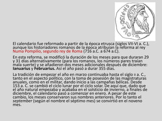 El calendario fue reformado a partir de la época etrusca (siglos VII-VI a. C.),
aunque los historiadores romanos de la época atribuían la reforma al rey
Numa Pompilio, segundo rey de Roma (716 a.C. a 674 a.C).
En esta reforma, se modificó la duración de los meses para que duraran 29
y 31 días alternativamente (para los romanos, los números pares traían
mala suerte) y se añadieron dos meses adicionales después de diciembre:
Ianuarius y Februarius. Así el año pasó a durar 355 días.
La tradición de empezar el año en marzo continuaba hasta el siglo II a. C.,
tanto en el aspecto político, con la toma de posesión de las magistraturas
anuales, como en el militar, dando inicio a las campañas bélicas. Desde
153 a. C. se cambió el ciclo lunar por el ciclo solar. De aquí que, dado que
el año natural empezaba y acababa en el solsticio de invierno, a finales de
diciembre, el calendario pasó a comenzar en enero. A pesar de este
cambio, los meses conservaron sus nombres anteriores. Por lo tanto el
september (según el nombre el séptimo mes) se convirtió en el noveno
mes.
 
