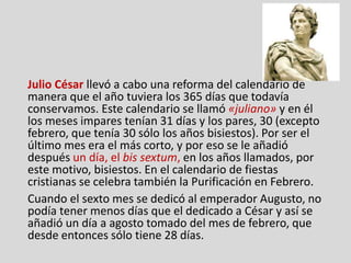 Julio César llevó a cabo una reforma del calendario de
manera que el año tuviera los 365 días que todavía
conservamos. Este calendario se llamó «juliano» y en él
los meses impares tenían 31 días y los pares, 30 (excepto
febrero, que tenía 30 sólo los años bisiestos). Por ser el
último mes era el más corto, y por eso se le añadió
después un día, el bis sextum, en los años llamados, por
este motivo, bisiestos. En el calendario de fiestas
cristianas se celebra también la Purificación en Febrero.
Cuando el sexto mes se dedicó al emperador Augusto, no
podía tener menos días que el dedicado a César y así se
añadió un día a agosto tomado del mes de febrero, que
desde entonces sólo tiene 28 días.
 