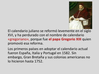 El calendario juliano se reformó levemente en el siglo
XVI, y ha perdurado con el nombre de calendario
«gregoriano», porque fue el papa Gregorio XIII quien
promovió esa reforma.
Los primeros países en adoptar el calendario actual
fueron España, Italia y Portugal en 1582. Sin
embargo, Gran Bretaña y sus colonias americanas no
lo hicieron hasta 1752.
 