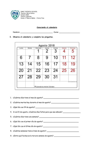 SAINT PATRICK SCHOOL
Teacher: Mirna Godoy
Subject: Math
Theme:Calendar
Grade: 3º Básico Myrtle – Cherry Tree
Conociendo el calendario
Nombre: _______________________________ Curso: ____________________
I. Observa el calendario y completa las preguntas.
1. ¿Cuántos días tiene el mes de agosto? __________________________________
2. ¿Cuántos martes hay durante el mes de agosto? ___________________________
3. ¿Qué día cae 24 de agosto? __________________________________________
4. Si es 23 de agosto, ¿Cuántos días faltan para que sea sábado? _________________
5. ¿Cuántos días tiene una semana? _______________________________________
6. ¿Qué día cae el primer día de agosto? __________________________________
7. ¿Qué día cae el último día de agosto? __________________________________
8. ¿Cuántas semanas tiene el mes de agosto? _______________________________
9. ¿Entre qué fechas es la tercera semana de agosto? _________________________
 