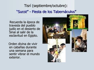 Tisrí (septiembre/octubre):   “Sucot” - Fiesta de los Tabernáculos”   Recuerda la época de travesía del pueblo judío en el desierto de Sinaí al salir de la esclavitud en Egipto.  Orden divina de vivir  en cabañas durante una semana para sentir vibrar el mundo exterior. 