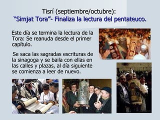 Tisrí (septiembre/octubre):  “Simjat Tora”- Finaliza la lectura del pentateuco. Este día se termina la lectura de la Tora: Se reanuda desde el primer capítulo.  Se saca las sagradas escrituras de la sinagoga y se baila con ellas en las calles y plazas, al día siguiente se comienza a leer de nuevo. 