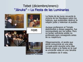 Tebet (diciembre/enero):  “Jánuka” – La Fiesta de las Luminarias La fiesta de las luces recuerda la victoria de los Macabeos sobre los helenos, que pretendían destruir la religión judía y helenizar al pueblo.  Aunque profanaron el Templo dedicándolo a dioses paganos, fue reconquistado por los judíos. Pero no tenían suficiente aceite no profanada para consagrarlo antes de su reapertura.  Milagrosamente, el aceite que debía consumirse en una sola jornada ardió durante ocho días dando origen a la fiesta en la cual se enciende velas en una Janukia  –  candelabro de 9 velas. 