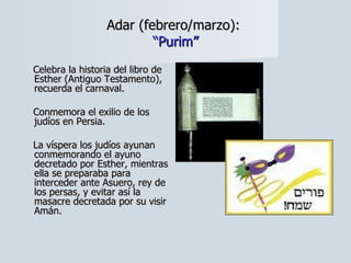 Adar (febrero/marzo):  “Purim” Celebra la historia del libro de Esther (Antiguo Testamento), recuerda el carnaval.  Conmemora el exilio de los judíos en Persia.  La víspera los judíos ayunan conmemorando el ayuno decretado por Esther, mientras ella se preparaba para interceder ante Asuero, rey de los persas, y evitar así la masacre decretada por su visir Amán. 