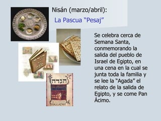 Nisán (marzo/abril):  La Pascua “Pesaj”   Se celebra cerca de Semana Santa, conmemorando la salida del pueblo de Israel de Egipto, en una cena en la cual se junta toda la familia y se lee la “Agada” el relato de la salida de Egipto, y se come Pan Ácimo. 
