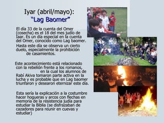 Iyar (abril/mayo):  “Lag Baomer” El día 33 de la cuenta del Omer (cosecha) es el 18 del mes judío de Iaar. Es un día especial en la cuenta  del Omer, conocido como Lag baomer.  Hasta este día se observa un cierto duelo, especialmente la prohibición  de casamientos.  Este acontecimiento está relacionado con la rebelión frente a los romanos,  en la cual los alumnos de Rabí Akiva tomaron parte activa en la lucha y es probable que en Lag baomer triunfaron y desearon eternizar este día.  Esta sería la explicación a la costumbre hacer hogueras y arcos con flechas en memoria de la resistencia judía para estudiar la Biblia (se disfrazaban de cazadores para reunir en cuevas y estudiar) 