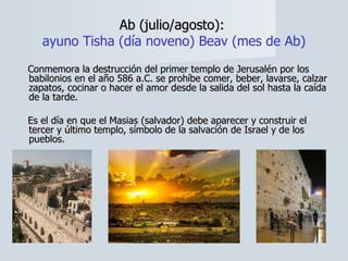 Ab (julio/agosto):  ayuno Tisha (día noveno) Beav (mes de Ab) Conmemora la destrucción del primer templo de Jerusalén por los babilonios en el año 586 a.C. se prohíbe comer, beber, lavarse, calzar zapatos, cocinar o hacer el amor desde la salida del sol hasta la caída de la tarde.  Es el día en que el Masias (salvador) debe aparecer y construir el tercer y último templo, símbolo de la salvación de Israel y de los pueblos. 