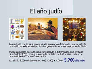 La era judía comienza a contar desde la creación del mundo, que se calcula sumando las edades de las distintas generaciones mencionadas en la Biblia.  Puede calcularse qué año judío corresponde a determinado año cristiano sumándole 3.760, o bien restando la cantidad de 240 al año cristiano y sumándole 4.000 a la cifra obtenida.  Así el año 2.000 cristiano era (2.000 - 240) + 4.000=  5.760   año judío . El año judío 