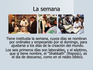 La semana Tiene instituida la semana, cuyos días se nombran por ordinales y empezando por el domingo, para ajustarse a los días de la creación del mundo.  Los seis primeros días son laborables, y el séptimo, que sí tiene nombre, el “Shabbath” (Reposo), es el día de descanso, como en el relato bíblico.  