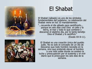 El Shabat El Shabat (sábado) es uno de los símbolos fundamentales del judaísmo. La celebración del Shabat viene en los 10 mandamientos:  "...recuerda el día sábado para santificarlo... porque en seis días creó Dios  el cielo y la tierra, el mar y todo lo que contiene y descansó el séptimo día, por lo tanto bendijo Dios el Shabat y lo santificó.“ (Éxodo XX 8-11).  El Shabat es una creación única del pueblo judío. No es solo el concepto de un día de descanso que todo hombre necesita en la  semana, sino que pretende elevar al hombre  a una vida noble donde no existen la lucha y preocupación por el sustento y el vivir diario que lo preocupan los seis días de la semana. 