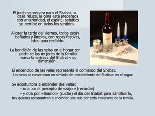 El judío se prepara para el Shabat, su casa reluce, la cena está preparada con anterioridad, el espíritu sabático se percibe en todos los sentidos.  Al caer la tarde del viernes, todos están bañados y limpios, con ropas festivas, listos para recibirlo.  La bendición de las velas en el hogar por parte de las mujeres de la familia marca la entrada del Shabat y su dimensión.  El encendido de las velas representa el comienzo del Shabat. Las velas se convirtieron en símbolo del «recibimiento del Shabat» en el hogar.   Se acostumbra a encender dos velas:  - una por el precepto de «zajor» (recordar)  - y otra por «shamor» (cuidar) el día del Shabat para santificarlo,  hay quienes acostumbran a encender una vela por cada integrante de la familia. 