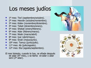 1º mes: Tisrí (septiembre/octubre).  2º mes: Hesván (octubre/noviembre).  3º mes: Kislev (noviembre/diciembre).  4º mes: Tebet (diciembre/enero).  5º mes: Shebat (enero/febrero).  6º mes: Adar (febrero/marzo).  7º mes: Nisán (marzo/abril)  8º mes: Iyar (abril/mayo).  9º mes: Siván (mayo/junio).  10º mes: Tamuz (junio/julio).  11º mes: Ab (julio/agosto).  12º mes: Elul (agosto/septiembre).  El mes bisiesto, cuando lo hay, se añade después de adar (6º mes), y se llama  ve-adar o adar sení (2º adar).  Los meses judíos 