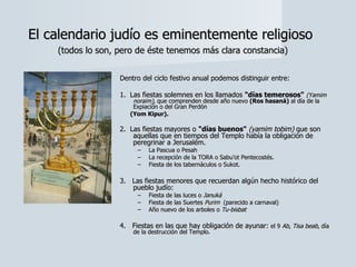Dentro del ciclo festivo anual podemos distinguir entre:   1.  Las fiestas solemnes en los llamados  "días temerosos"   (Yamim noraim) , que comprenden desde año nuevo  (Ros hasaná)  al día de la Expiación o del Gran Perdón  (Yom Kipur).   2.  Las fiestas mayores o  "días buenos"  (yamim tobim)  que son aquellas que en tiempos del Templo había la obligación de peregrinar a Jerusalém.  La Pascua o Pesah  La recepción de la TORA o Sabu’ot Pentecostés.  Fiesta de los tabernáculos o Sukot.    3.   Las fiestas menores que recuerdan algún hecho histórico del pueblo judío:  Fiesta de las luces o  Januká   Fiesta de las Suertes  Purim   (parecido a carnaval) Año nuevo de los arboles o  Tu-bisbat      4.   Fiestas en las que hay obligación de ayunar:  el 9  Ab ,  Tisa beab , día de la destrucción del Templo.  El calendario judío es eminentemente religioso   (todos lo son, pero de éste tenemos más clara constancia) 
