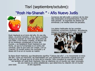 Tisrí (septiembre/octubre):  “Rosh Ha-Shanah ” - Año Nuevo Judío   Comienzo del año judío y primero de los diez días destinados al arrepentimiento. Durante este período  se expresan los deseos de enmienda y se medita sobre los pecados.  Los platos habituales de las comidas contienen numerosos símbolos: abundancia, dulzura (manzana y miel) y de reunión del pueblo judío (granada). Se llama Rosh Hashaná, que literalmente significa “Cabeza del año”, y no meramente el inicio del año. Como se mencionó, las festividades son una repetición del evento original que tuvo lugar ese día. Al igual que en el inicio de la creación, Dios consideró la creación del mundo.  Así también en cada Rosh Hashaná, Dios se relaciona con el mundo con vigor renovado,  de una manera no antes establecida y que determina Su relación con el mundo para todo  el año siguiente. Rosh Hashaná es el inicio del año. En ese día, Adam, el primer hombre, y Eva, fueron creados. Aunque la creación se inició seis días antes de que Adán y Eva fuesen creados, el décimo día es sin embargo considerado el inicio del mundo, y se estableció Rosh Hashaná en esa fecha, ya que la humanidad es el centro del universo, para la que todo fue creado. Con su creación, el mundo entero fue concluido y el deseo de D-os en el mundo se realizó. 