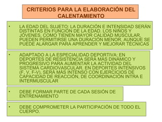 CRITERIOS PARA LA ELABORACIÓN DEL CALENTAMIENTO LA EDAD DEL SUJETO: LA DURACIÓN E INTENSIDAD SERÁN DISTINTAS EN FUNCIÓN DE LA EDAD. LOS NIÑOS Y JÓVENES, COMO TIENEN MAYOR CALIDAD MUSCULAR, PUEDEN PERMITIRSE UNA DURACIÓN MENOR, AUNQUE SE PUEDE ALARGAR PARA APRENDER Y MEJORAR TÉCNICAS ADAPTADO A LA ESPECIALIDAD DEPORTIVA: EN DEPORTES DE RESISTENCIA SERÁ MÁS DINÁMICO Y PROGRESIVO PARA AUMENTAR LA ACTIVIDAD DEL SISTEMA CARDIOVASCULAR. EN DEPORTES INTENSIVOS (F, V, F-V), SERÁ MÁS INTENSO CON EJERCICIOS DE CAPACIDAD DE REACCIÓN, DE COORDINACIÓN INTRA E INTERMUSCULAR DEBE FORMAR PARTE DE CADA SESIÓN DE ENTRENAMIENTO DEBE COMPROMETER LA PARTICIPACIÓN DE TODO EL CUERPO. 