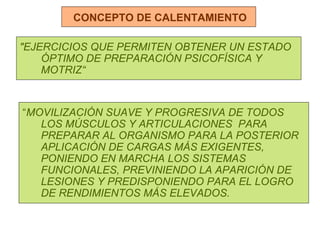 CONCEPTO DE CALENTAMIENTO "EJERCICIOS QUE PERMITEN OBTENER UN ESTADO ÓPTIMO DE PREPARACIÓN PSICOFÍSICA Y MOTRIZ“ “ MOVILIZACIÓN SUAVE Y PROGRESIVA DE TODOS LOS MÚSCULOS Y ARTICULACIONES  PARA PREPARAR AL ORGANISMO PARA LA POSTERIOR APLICACIÓN DE CARGAS MÁS EXIGENTES, PONIENDO EN MARCHA LOS SISTEMAS FUNCIONALES, PREVINIENDO LA APARICIÓN DE LESIONES Y PREDISPONIENDO PARA EL LOGRO DE RENDIMIENTOS MÁS ELEVADOS. 