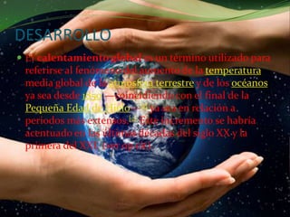 DESARROLLOEl calentamiento global es un término utilizado para referirse al fenómeno del aumento de la temperatura media global de la atmósfera terrestre y de los océanos ya sea desde 1850 —coincidiendo con el final de la Pequeña Edad de Hielo—[1] ya sea en relación a periodos más extensos.[2] Este incremento se habría acentuado en las últimas décadas del siglo XX y la primera del XXI. (ver opcit).