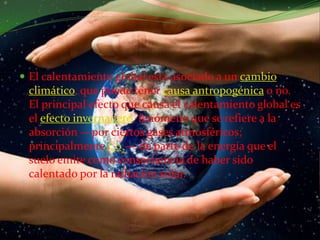 El calentamiento global está asociado a un cambio climático, que puede tener causa antropogénica o no. El principal efecto que causa el calentamiento global es el efecto invernadero, fenómeno que se refiere a la absorción —por ciertos gases atmosféricos; principalmente C02— de parte de la energía que el suelo emite como consecuencia de haber sido calentado por la radiación solar.