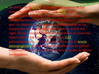 El cuerpo de la ONU encargado del análisis de los datos científicos relevantes —el IPCC (Inter-Governmental Panel onClimateChange o Panel Intergubernamental del Cambio Climático)— sostiene que «la mayoría de los aumentos observados en las temperaturas medias del globo desde la mitad del siglo XX son muy probablemente debidos al aumento observado en las concentraciones de GEIantropogénicas».[3] Esto es conocido como la teoría antropogénica y predice que el calentamiento global continuará si lo hacen las emisiones de gases de efecto invernadero.
