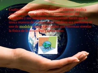 Cualquier tipo de cambio climático además implica cambios en otras variables. La complejidad del problema y sus múltiples interacciones hacen que la única manera de evaluar estos cambios sea mediante el uso de modelos computacionales que intentan simular la física de la atmósfera y del océano.