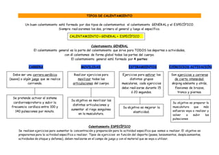 TIPOS DE CALENTAMIENTO
Un buen calentamiento está formado por dos tipos de calentamientos: el calentamiento GENERAL y el ESPECÍFICO.
Siempre realizaremos los dos, primero el general y luego el específico.
Calentamiento GENERAL
El calentamiento general es la parte del calentamiento que sirve para TODOS los deportes o actividades,
con él calentamos de forma global todas las partes del cuerpo.
El calentamiento general está formado por 4 partes:
CARRERA MOVILIDAD ESTIRAMIENTOS EJERCICIOS ACTIVACIÓN
Calentamiento ESPECÍFICO
Se realizan ejercicios para aumentar la concentración y preparación para la actividad específica que vamos a realizar. El objetivo es
prepararnos para la actividad específica a realizar. Tipos de ejercicios: en función del deporte (pases, lanzamientos, desplazamientos,
actividades de ataque y defensa), deben realizarse en el campo de juego y con el material que se vaya a utilizar.
Debe ser una carrera aeróbica
(suave) o algún juego que se realice
corriendo.
Se pretende activar el sistema
cardiorrespiratorio y subir la
frecuencia cardíaca entre 100 y
140 pulsaciones por minuto.
Realizar ejercicios para
movilizar todas las
articulaciones del cuerpo.
Su objetivo es movilizar las
distintas articulaciones y
aumentar el riego sanguíneo
en la musculatura.
Ejercicios para estirar los
distintos grupos
musculares, cada ejercicios
debe realizarse durante 15
ó 20 segundos.
Su objetivo es mejorar la
elasticidad.
Son ejercicios y carreras
de cierta intensidad,
skiping adelante y atrás,
flexiones de brazos,
tronco y piernas.
Su objetivo es preparar la
musculatura que más
esfuerzo vaya a realizar y
volver a subir las
pulsaciones
CALENTAMIENTO = GENERAL + ESPECÍFICO
 