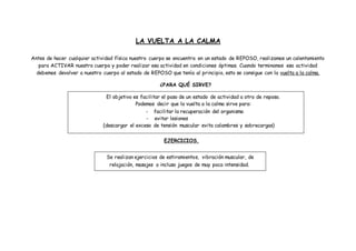 LA VUELTA A LA CALMA
Antes de hacer cualquier actividad física nuestro cuerpo se encuentra en un estado de REPOSO, realizamos un calentamiento
para ACTIVAR nuestro cuerpo y poder realizar esa actividad en condiciones óptimas. Cuando terminamos esa actividad
debemos devolver a nuestro cuerpo al estado de REPOSO que tenía al principio, esto se consigue con la vuelta a la calma.
¿PARA QUÉ SIRVE?
EJERCICIOS.
El objetivo es facilitar el paso de un estado de actividad a otro de reposo.
Podemos decir que la vuelta a la calma sirve para:
- facilitar la recuperación del organismo
- evitar lesiones
(descargar el exceso de tensión muscular evita calambres y sobrecargas)
Se realizan ejercicios de estiramientos, vibración muscular, de
relajación, masajes o incluso juegos de muy poca intensidad.
 