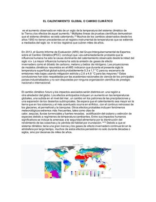 EL CALENTAMIENTO GLOBAL O CAMBIO CLIMÁTICO
es el aumento observado en más de un siglo de la temperatura del sistema climático de
la Tierra y los efectos de aquel aumento.1 Múltiples líneas de pruebas científicas demuestran
que el sistema climático se está calentando.23 Muchos de los cambios observados desde los
años 1950 no tienen precedentes en el registro instrumental de temperaturas que se extiende
a mediados del siglo XIX ni en los registros que cubren miles de años.
En 2013, el Quinto Informe de Evaluación (AR5) del Grupo Intergubernamental de Expertos
sobre el Cambio Climático(IPCC) concluyó que «es extremadamente probable que la
influencia humana ha sido la causa dominante del calentamiento observado desde la mitad del
siglo XX» La mayor influencia humana ha sido la emisión de gases de efecto
invernadero como el dióxido de carbono, metano y óxidos de nitrógeno. Las proyecciones
de modelos climáticos resumidos en el AR5 indicaron que durante el presente siglo la
temperatura superficial global subirá probablemente 0,3 a 1,7 °C para su escenario de
emisiones más bajas usando mitigación estricta y 2,6 a 4,8 °C para las mayores.6 Estas
conclusiones han sido respaldadas por las academias nacionales de ciencia de los principales
países industrializados y no son disputadas por ninguna organización científica de prestigio
nacional o internacional.
El cambio climático futuro y los impactos asociados serán distintos en una región a
otra alrededor del globo. Los efectos anticipados incluyen un aumento en las temperaturas
globales, una subida en el nivel del mar, un cambio en los patrones de las precipitaciones y
una expansión de los desiertos subtropicales. Se espera que el calentamiento sea mayor en la
tierra que en los océanos y el más acentuado ocurra en el Ártico, con el continuo retroceso de
los glaciares, el permafrost y la banquisa. Otros efectos probables incluyen fenómenos
meteorológicos extremos más frecuentes, tales como olas de
calor, sequías, lluvias torrenciales y fuertes nevadas; acidificación del océano y extinción de
especies debido a regímenes de temperatura cambiantes. Entre sus impactos humanos
significativos se incluye la amenaza a la seguridad alimentaria por la disminución del
rendimiento de las cosechas y la pérdida de hábitat por inundación.1415 Debido a que el
sistema climático tiene una gran inercia y los gases de efecto invernadero continuarán en la
atmósfera por largo tiempo, muchos de estos efectos persistirán no solo durante décadas o
siglos, sino por decenas de miles de años.
 