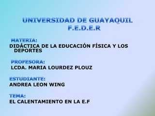   UNIVERSIDAD DE GUAYAQUIL       F.E.D.E.R  MATERIA: DIDÁCTICA DE LA EDUCACIÓN FÍSICA Y LOS DEPORTES  PROFESORA:  LCDA. MARIA LOURDEZ PLOUZ ESTUDIANTE: ANDREA LEON WING TEMA:  EL CALENTAMIENTO EN LA E.F 
