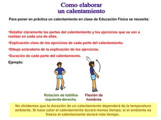 Para poner en práctica un calentamiento en clase de Educación Física se necesita:
•Detallar claramente las partes del calentamiento y los ejercicios que se van a
realizar en cada una de ellas.
•Explicación clara de los ejercicios de cada parte del calentamiento.
•Dibujo aclaratorio de la explicación de los ejercicios.
•Duración de cada parte del calentamiento.
Ejemplo:
Rotación de tobillos
izquierda-derecha.
Flexión de
hombros
No olvidemos que la duración de un calentamiento dependerá de la temperatura
ambiente. Si hace calor el calentamiento durará menos tiempo, si el ambiente es
fresco el calentamiento durará más tiempo.
 