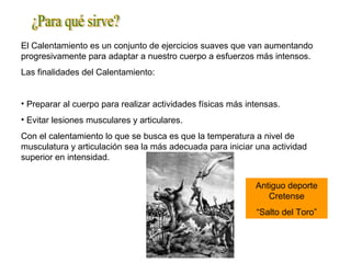 El Calentamiento es un conjunto de ejercicios suaves que van aumentando
progresivamente para adaptar a nuestro cuerpo a esfuerzos más intensos.
Las finalidades del Calentamiento:
• Preparar al cuerpo para realizar actividades físicas más intensas.
• Evitar lesiones musculares y articulares.
Con el calentamiento lo que se busca es que la temperatura a nivel de
musculatura y articulación sea la más adecuada para iniciar una actividad
superior en intensidad.
Antiguo deporte
Cretense
“Salto del Toro”
 