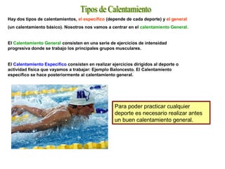 Hay dos tipos de calentamientos, el específico (depende de cada deporte) y el general
(un calentamiento básico). Nosotros nos vamos a centrar en el calentamiento General.
El Calentamiento General consisten en una serie de ejercicios de intensidad
progresiva donde se trabajo los principales grupos musculares.
El Calentamiento Específico consisten en realizar ejercicios dirigidos al deporte o
actividad física que vayamos a trabajar: Ejemplo Baloncesto. El Calentamiento
específico se hace posteriormente al calentamiento general.
Para poder practicar cualquier
deporte es necesario realizar antes
un buen calentamiento general.
 