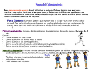 Todo calentamiento general debe ir dirigido a la actividad física o deporte que queramos
practicar, esto quiere decir, que si vamos a jugar al Baloncesto lo último que tendríamos que
calentar son los brazos puesto que es la parte del cuerpo que más vamos a utilizar y esto hay que
tenerlo en cuenta con todos los deportes.
Fase GeneralFase General: Ejercicios globales que implican todo el cuerpo y aumentan la temperatura
corporal. Esta parte del calentamiento puede ser igual para todos los deportes o actividades. Se
pueden hacer ejercicios estáticos (quietos en el sitio) y dinámicos (con desplazamientos).
Parte de ActivaciónParte de Activación: Ejercicios donde realizamos desplazamientos de nuestro cuerpo. Duración 3 a 4
min.
Ejemplo:
• Correr en todas las direcciones.
• Correr levantando las rodillas hacia el pecho.
• Correr levantando las piernas por detrás.
• Correr con una pierna (variando: primero la izquierda y luego la derecha).
• Correr con una pierna (como lo anterior), pero hacia atrás.
Parte de AdaptaciónParte de Adaptación: Son una serie de ejercicios donde trabajamos los distintos segmentos corporales
(partes del cuerpo). Cuello, hombros, tronco, piernas, tobillos, etc. Duración entre 8-10 min.
Cuello
• Flexión y extensión (movimiento hacia delante y atrás)
• Inclinaciones laterales.
• Giros de derecha a izquierda.
 