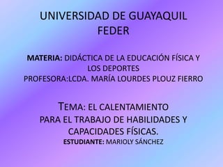 UNIVERSIDAD DE GUAYAQUILFEDER MATERIA: DIDÁCTICA DE LA EDUCACIÓN FÍSICA Y LOS DEPORTESPROFESORA:LCDA. MARÍA LOURDES PLOUZ FIERROTEMA: EL CALENTAMIENTOPARA EL TRABAJO DE HABILIDADES Y CAPACIDADES FÍSICAS.ESTUDIANTE: MARIOLY SÁNCHEZ 