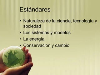 Estándares
• Naturaleza de la ciencia, tecnología y
  sociedad
• Los sistemas y modelos
• La energía
• Conservación y cambio
 