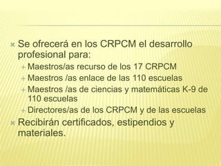    Se ofrecerá en los CRPCM el desarrollo
    profesional para:
     Maestros/as  recurso de los 17 CRPCM
     Maestros /as enlace de las 110 escuelas
     Maestros /as de ciencias y matemáticas K-9 de
      110 escuelas
     Directores/as de los CRPCM y de las escuelas

   Recibirán certificados, estipendios y
    materiales.
 