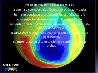 No obstante, como consecuencia dela quema de combustibles fósiles y de otras actividadeshumanas asociadas al proceso de industrialización, laconcentración de estos gases en la atmósfera haaumentado de forma considerable en los últimos años. Esto ha ocasionado quela atmósfera retenga más calor de lo debido, y es la causa de lo que hoyconocemos como el calentamiento o cambio climático global.