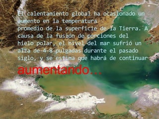 El calentamiento global ha ocasionado un aumento en la temperaturapromedio de la superficie de la Tierra. A causa de la fusión de porciones delhielo polar, el nivel del mar sufrió un alza de 4-8 pulgadas durante el pasadosiglo, y se estima que habrá de continuar aumentando…